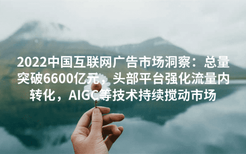 2022中国互联网广告市场洞察：总量突破6600亿元，头部平台强化流量内转化，AIGC等技术持续搅动市场